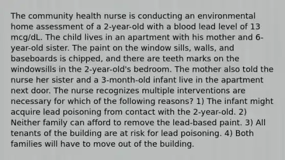 The community health nurse is conducting an environmental home assessment of a 2-year-old with a blood lead level of 13 mcg/dL. The child lives in an apartment with his mother and 6-year-old sister. The paint on the window sills, walls, and baseboards is chipped, and there are teeth marks on the windowsills in the 2-year-old's bedroom. The mother also told the nurse her sister and a 3-month-old infant live in the apartment next door. The nurse recognizes multiple interventions are necessary for which of the following reasons? 1) The infant might acquire lead poisoning from contact with the 2-year-old. 2) Neither family can afford to remove the lead-based paint. 3) All tenants of the building are at risk for lead poisoning. 4) Both families will have to move out of the building.