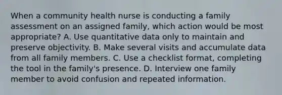 When a community health nurse is conducting a family assessment on an assigned family, which action would be most appropriate? A. Use quantitative data only to maintain and preserve objectivity. B. Make several visits and accumulate data from all family members. C. Use a checklist format, completing the tool in the family's presence. D. Interview one family member to avoid confusion and repeated information.