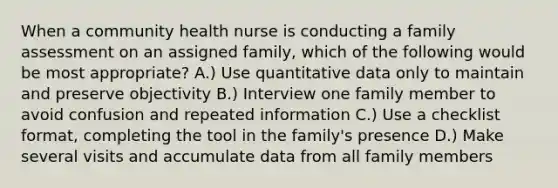 When a community health nurse is conducting a family assessment on an assigned family, which of the following would be most appropriate? A.) Use quantitative data only to maintain and preserve objectivity B.) Interview one family member to avoid confusion and repeated information C.) Use a checklist format, completing the tool in the family's presence D.) Make several visits and accumulate data from all family members