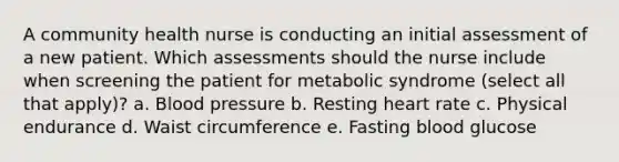 A community health nurse is conducting an initial assessment of a new patient. Which assessments should the nurse include when screening the patient for metabolic syndrome (select all that apply)? a. Blood pressure b. Resting heart rate c. Physical endurance d. Waist circumference e. Fasting blood glucose