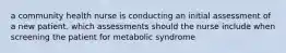 a community health nurse is conducting an initial assessment of a new patient. which assessments should the nurse include when screening the patient for metabolic syndrome