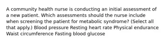 A community health nurse is conducting an initial assessment of a new patient. Which assessments should the nurse include when screening the patient for metabolic syndrome? (Select all that apply.) Blood pressure Resting heart rate Physical endurance Waist circumference Fasting blood glucose