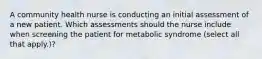 A community health nurse is conducting an initial assessment of a new patient. Which assessments should the nurse include when screening the patient for metabolic syndrome (select all that apply.)?