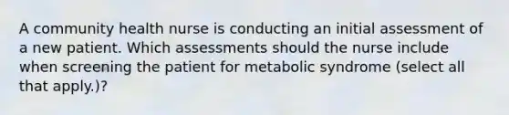 A community health nurse is conducting an initial assessment of a new patient. Which assessments should the nurse include when screening the patient for metabolic syndrome (select all that apply.)?