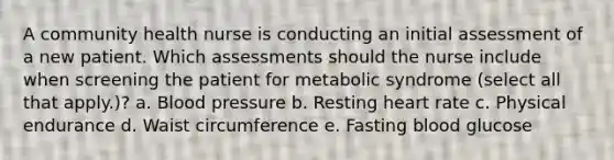 A community health nurse is conducting an initial assessment of a new patient. Which assessments should the nurse include when screening the patient for metabolic syndrome (select all that apply.)? a. Blood pressure b. Resting heart rate c. Physical endurance d. Waist circumference e. Fasting blood glucose