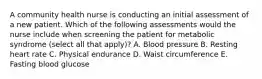 A community health nurse is conducting an initial assessment of a new patient. Which of the following assessments would the nurse include when screening the patient for metabolic syndrome (select all that apply)? A. Blood pressure B. Resting heart rate C. Physical endurance D. Waist circumference E. Fasting blood glucose