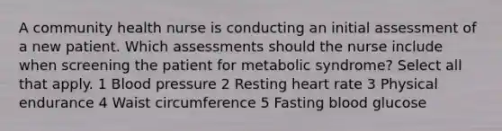 A community health nurse is conducting an initial assessment of a new patient. Which assessments should the nurse include when screening the patient for metabolic syndrome? Select all that apply. 1 Blood pressure 2 Resting heart rate 3 Physical endurance 4 Waist circumference 5 Fasting blood glucose