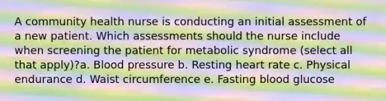 A community health nurse is conducting an initial assessment of a new patient. Which assessments should the nurse include when screening the patient for metabolic syndrome (select all that apply)?a. Blood pressure b. Resting heart rate c. Physical endurance d. Waist circumference e. Fasting blood glucose