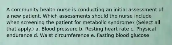 A community health nurse is conducting an initial assessment of a new patient. Which assessments should the nurse include when screening the patient for metabolic syndrome? (Select all that apply.) a. Blood pressure b. Resting heart rate c. Physical endurance d. Waist circumference e. Fasting blood glucose