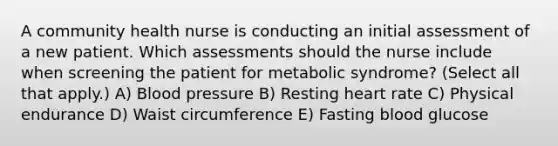 A community health nurse is conducting an initial assessment of a new patient. Which assessments should the nurse include when screening the patient for metabolic syndrome? (Select all that apply.) A) Blood pressure B) Resting heart rate C) Physical endurance D) Waist circumference E) Fasting blood glucose