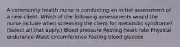 A community health nurse is conducting an initial assessment of a new client. Which of the following assessments would the nurse include when screening the client for metabolic syndrome? (Select all that apply.) Blood pressure Resting heart rate Physical endurance Waist circumference Fasting blood glucose