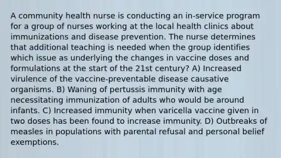 A community health nurse is conducting an in-service program for a group of nurses working at the local health clinics about immunizations and disease prevention. The nurse determines that additional teaching is needed when the group identifies which issue as underlying the changes in vaccine doses and formulations at the start of the 21st century? A) Increased virulence of the vaccine-preventable disease causative organisms. B) Waning of pertussis immunity with age necessitating immunization of adults who would be around infants. C) Increased immunity when varicella vaccine given in two doses has been found to increase immunity. D) Outbreaks of measles in populations with parental refusal and personal belief exemptions.