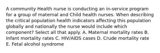 A community Health nurse is conducting an in-service program for a group of maternal and Child health nurses. When describing the critical population health indicators affecting this population globally and nationally the nurse would include which component? Select all that apply. A. Maternal mortality rates B. Infant mortality rates C. HIV/AIDS cases D. Crude mortality rate E. Fetal alcohol syndrome