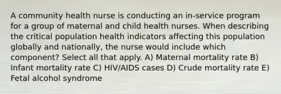 A community health nurse is conducting an in-service program for a group of maternal and child health nurses. When describing the critical population health indicators affecting this population globally and nationally, the nurse would include which component? Select all that apply. A) Maternal mortality rate B) Infant mortality rate C) HIV/AIDS cases D) Crude mortality rate E) Fetal alcohol syndrome