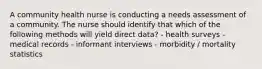 A community health nurse is conducting a needs assessment of a community. The nurse should identify that which of the following methods will yield direct data? - health surveys -medical records - informant interviews - morbidity / mortality statistics