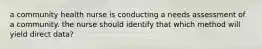 a community health nurse is conducting a needs assessment of a community. the nurse should identify that which method will yield direct data?