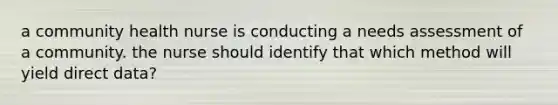 a community health nurse is conducting a needs assessment of a community. the nurse should identify that which method will yield direct data?