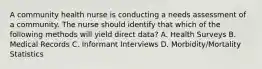 A community health nurse is conducting a needs assessment of a community. The nurse should identify that which of the following methods will yield direct data? A. Health Surveys B. Medical Records C. Informant Interviews D. Morbidity/Mortality Statistics