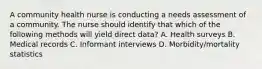 A community health nurse is conducting a needs assessment of a community. The nurse should identify that which of the following methods will yield direct data? A. Health surveys B. Medical records C. Informant interviews D. Morbidity/mortality statistics