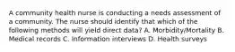 A community health nurse is conducting a needs assessment of a community. The nurse should identify that which of the following methods will yield direct data? A. Morbidity/Mortality B. Medical records C. Information interviews D. Health surveys