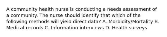 A community health nurse is conducting a needs assessment of a community. The nurse should identify that which of the following methods will yield direct data? A. Morbidity/Mortality B. Medical records C. Information interviews D. Health surveys
