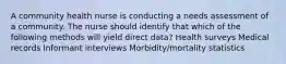 A community health nurse is conducting a needs assessment of a community. The nurse should identify that which of the following methods will yield direct data? Health surveys Medical records Informant interviews Morbidity/mortality statistics