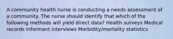 A community health nurse is conducting a needs assessment of a community. The nurse should identify that which of the following methods will yield direct data? Health surveys Medical records Informant interviews Morbidity/mortality statistics