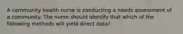 A community health nurse is conducting a needs assessment of a community. The nurse should identify that which of the following methods will yield direct data?