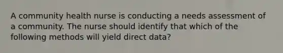 A community health nurse is conducting a needs assessment of a community. The nurse should identify that which of the following methods will yield direct data?