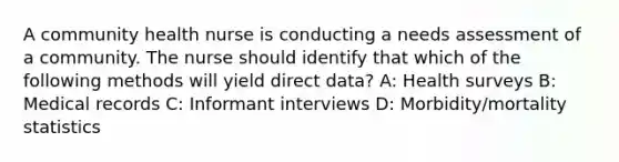 A community health nurse is conducting a needs assessment of a community. The nurse should identify that which of the following methods will yield direct data? A: Health surveys B: Medical records C: Informant interviews D: Morbidity/mortality statistics