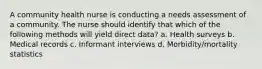 A community health nurse is conducting a needs assessment of a community. The nurse should identify that which of the following methods will yield direct data? a. Health surveys b. Medical records c. Informant interviews d. Morbidity/mortality statistics