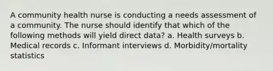 A community health nurse is conducting a needs assessment of a community. The nurse should identify that which of the following methods will yield direct data? a. Health surveys b. Medical records c. Informant interviews d. Morbidity/mortality statistics