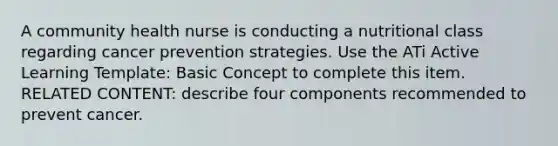 A community health nurse is conducting a nutritional class regarding cancer prevention strategies. Use the ATi Active Learning Template: Basic Concept to complete this item. RELATED CONTENT: describe four components recommended to prevent cancer.