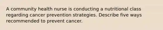 A community health nurse is conducting a nutritional class regarding cancer prevention strategies. Describe five ways recommended to prevent cancer.