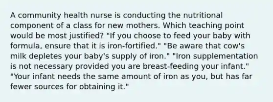 A community health nurse is conducting the nutritional component of a class for new mothers. Which teaching point would be most justified? "If you choose to feed your baby with formula, ensure that it is iron-fortified." "Be aware that cow's milk depletes your baby's supply of iron." "Iron supplementation is not necessary provided you are breast-feeding your infant." "Your infant needs the same amount of iron as you, but has far fewer sources for obtaining it."