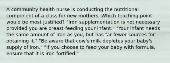 A community health nurse is conducting the nutritional component of a class for new mothers. Which teaching point would be most justified? "Iron supplementation is not necessary provided you are breast-feeding your infant." "Your infant needs the same amount of iron as you, but has far fewer sources for obtaining it." "Be aware that cow's milk depletes your baby's supply of iron." "If you choose to feed your baby with formula, ensure that it is iron-fortified."