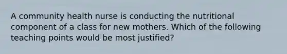 A community health nurse is conducting the nutritional component of a class for new mothers. Which of the following teaching points would be most justified?