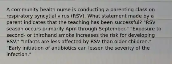 A community health nurse is conducting a parenting class on respiratory syncytial virus (RSV). What statement made by a parent indicates that the teaching has been successful? "RSV season occurs primarily April through September." "Exposure to second- or thirdhand smoke increases the risk for developing RSV." "Infants are less affected by RSV than older children." "Early initiation of antibiotics can lessen the severity of the infection."