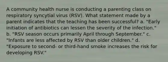 A community health nurse is conducting a parenting class on respiratory syncytial virus (RSV). What statement made by a parent indicates that the teaching has been successful? a. "Early initiation of antibiotics can lessen the severity of the infection." b. "RSV season occurs primarily April through September." c. "Infants are less affected by RSV than older children." d. "Exposure to second- or third-hand smoke increases the risk for developing RSV."