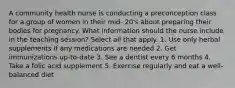 A community health nurse is conducting a preconception class for a group of women in their mid- 20's about preparing their bodies for pregnancy. What information should the nurse include in the teaching session? Select all that apply. 1. Use only herbal supplements if any medications are needed 2. Get immunizations up-to-date 3. See a dentist every 6 months 4. Take a folic acid supplement 5. Exercise regularly and eat a well-balanced diet