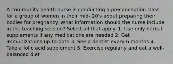 A community health nurse is conducting a preconception class for a group of women in their mid- 20's about preparing their bodies for pregnancy. What information should the nurse include in the teaching session? Select all that apply. 1. Use only herbal supplements if any medications are needed 2. Get immunizations up-to-date 3. See a dentist every 6 months 4. Take a folic acid supplement 5. Exercise regularly and eat a well-balanced diet