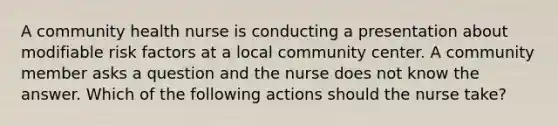 A community health nurse is conducting a presentation about modifiable risk factors at a local community center. A community member asks a question and the nurse does not know the answer. Which of the following actions should the nurse take?