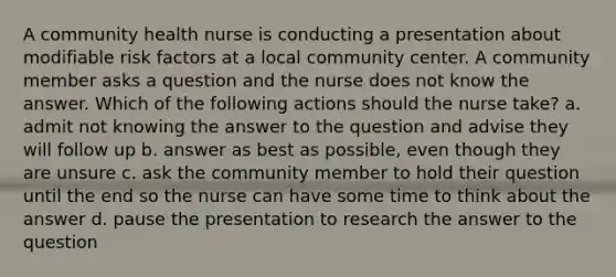 A community health nurse is conducting a presentation about modifiable risk factors at a local community center. A community member asks a question and the nurse does not know the answer. Which of the following actions should the nurse take? a. admit not knowing the answer to the question and advise they will follow up b. answer as best as possible, even though they are unsure c. ask the community member to hold their question until the end so the nurse can have some time to think about the answer d. pause the presentation to research the answer to the question