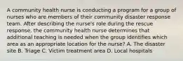 A community health nurse is conducting a program for a group of nurses who are members of their community disaster response team. After describing the nurse's role during the rescue response, the community health nurse determines that additional teaching is needed when the group identifies which area as an appropriate location for the nurse? A. The disaster site B. Triage C. Victim treatment area D. Local hospitals