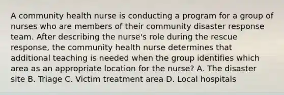 A community health nurse is conducting a program for a group of nurses who are members of their community disaster response team. After describing the nurse's role during the rescue response, the community health nurse determines that additional teaching is needed when the group identifies which area as an appropriate location for the nurse? A. The disaster site B. Triage C. Victim treatment area D. Local hospitals