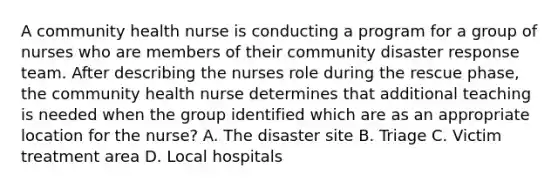 A community health nurse is conducting a program for a group of nurses who are members of their community disaster response team. After describing the nurses role during the rescue phase, the community health nurse determines that additional teaching is needed when the group identified which are as an appropriate location for the nurse? A. The disaster site B. Triage C. Victim treatment area D. Local hospitals