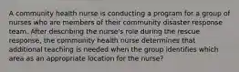 A community health nurse is conducting a program for a group of nurses who are members of their community disaster response team. After describing the nurse's role during the rescue response, the community health nurse determines that additional teaching is needed when the group identifies which area as an appropriate location for the nurse?