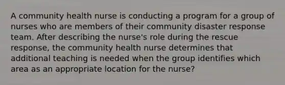 A community health nurse is conducting a program for a group of nurses who are members of their community disaster response team. After describing the nurse's role during the rescue response, the community health nurse determines that additional teaching is needed when the group identifies which area as an appropriate location for the nurse?