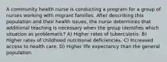 A community health nurse is conducting a program for a group of nurses working with migrant families. After describing this population and their health issues, the nurse determines that additional teaching is necessary when the group identifies which situation as problematic? A) Higher rates of tuberculosis. B) Higher rates of childhood nutritional deficiencies. C) Increased access to health care. D) Higher life expectancy than the general population.