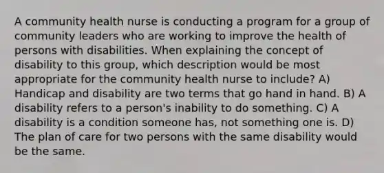 A community health nurse is conducting a program for a group of community leaders who are working to improve the health of persons with disabilities. When explaining the concept of disability to this group, which description would be most appropriate for the community health nurse to include? A) Handicap and disability are two terms that go hand in hand. B) A disability refers to a person's inability to do something. C) A disability is a condition someone has, not something one is. D) The plan of care for two persons with the same disability would be the same.